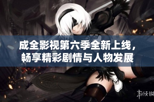 成全影视第六季全新上线，畅享精彩剧情与人物发展