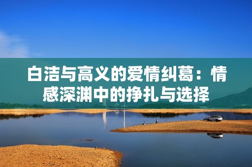 白洁与高义的爱情纠葛：情感深渊中的挣扎与选择