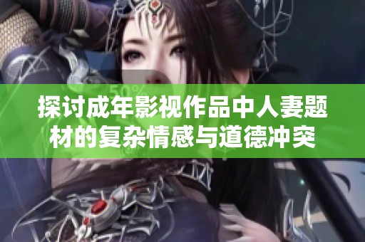 探讨成年影视作品中人妻题材的复杂情感与道德冲突