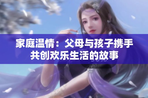 家庭温情：父母与孩子携手共创欢乐生活的故事