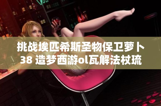 挑战埃匹希斯圣物保卫萝卜38 造梦西游ol瓦解法杖琉璃探索之旅