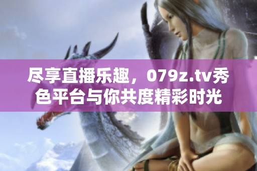 尽享直播乐趣，079z.tv秀色平台与你共度精彩时光