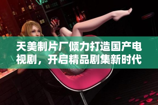 天美制片厂倾力打造国产电视剧，开启精品剧集新时代