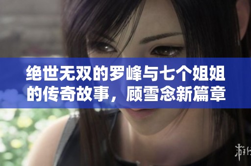 绝世无双的罗峰与七个姐姐的传奇故事，顾雪念新篇章免费在线阅读