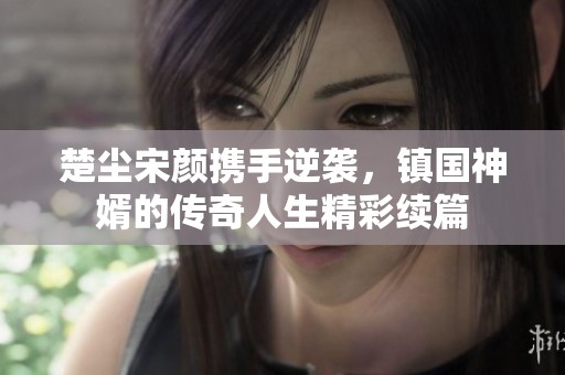 楚尘宋颜携手逆袭，镇国神婿的传奇人生精彩续篇