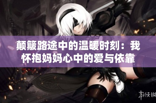 颠簸路途中的温暖时刻：我怀抱妈妈心中的爱与依靠