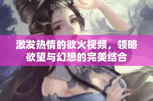 激发热情的欲火视频，领略欲望与幻想的完美结合