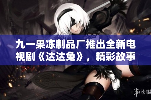 九一果冻制品厂推出全新电视剧《达达兔》，精彩故事引期待