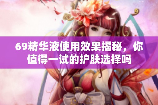 69精华液使用效果揭秘，你值得一试的护肤选择吗