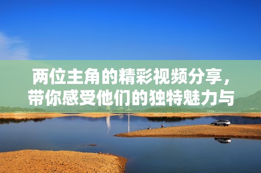 两位主角的精彩视频分享，带你感受他们的独特魅力与互动乐趣