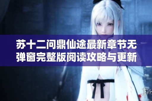 苏十二问鼎仙途最新章节无弹窗完整版阅读攻略与更新信息分享