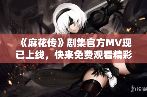 《麻花传》剧集官方MV现已上线，快来免费观看精彩内容！