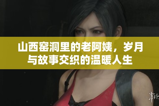 山西窑洞里的老阿姨，岁月与故事交织的温暖人生