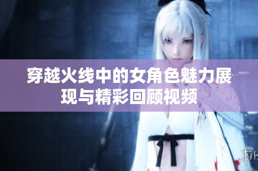 穿越火线中的女角色魅力展现与精彩回顾视频