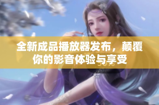 全新成品播放器发布，颠覆你的影音体验与享受