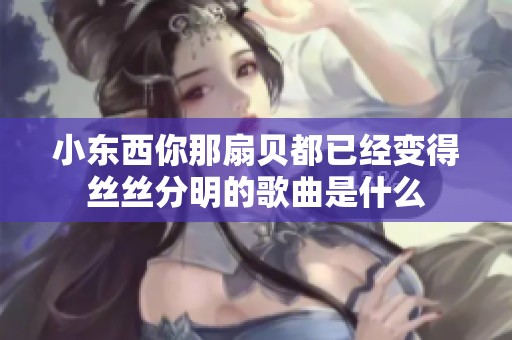 小东西你那扇贝都已经变得丝丝分明的歌曲是什么