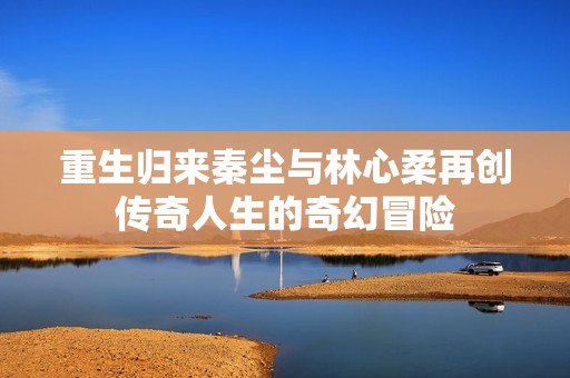 重生归来秦尘与林心柔再创传奇人生的奇幻冒险