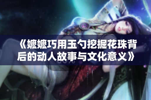 《嬷嬷巧用玉勺挖掘花珠背后的动人故事与文化意义》