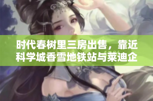 时代春树里三房出售，靠近科学城香雪地铁站与莱迪企业