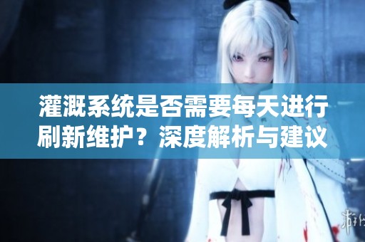 灌溉系统是否需要每天进行刷新维护？深度解析与建议
