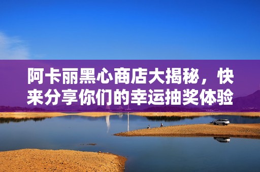 阿卡丽黑心商店大揭秘，快来分享你们的幸运抽奖体验！