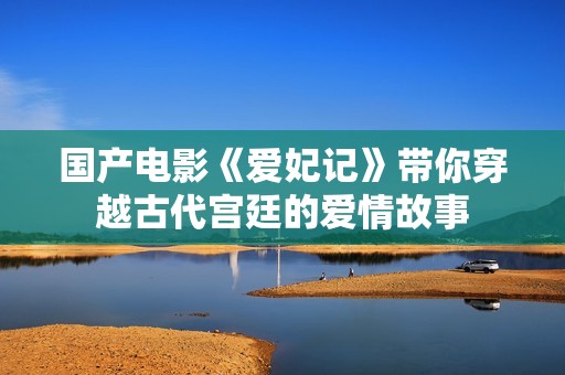 国产电影《爱妃记》带你穿越古代宫廷的爱情故事