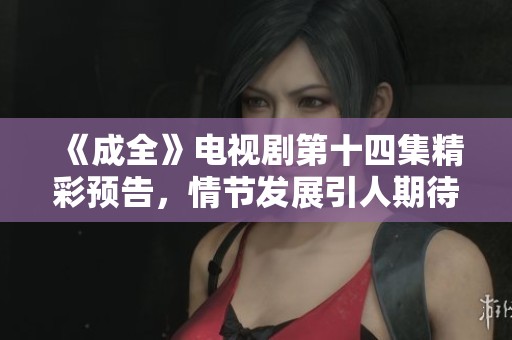 《成全》电视剧第十四集精彩预告，情节发展引人期待