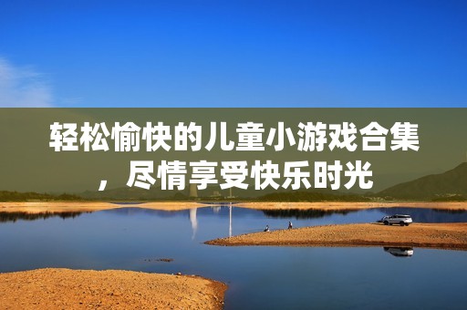 轻松愉快的儿童小游戏合集，尽情享受快乐时光