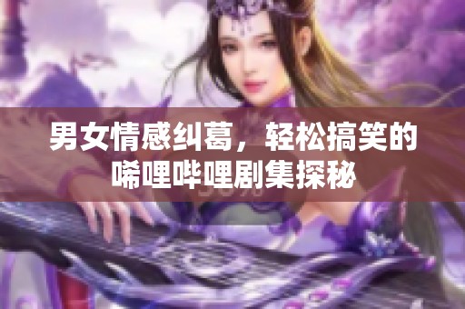 男女情感纠葛，轻松搞笑的唏哩哔哩剧集探秘
