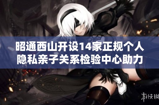 昭通西山开设14家正规个人隐私亲子关系检验中心助力家庭和谐