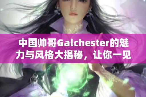 中国帅哥Galchester的魅力与风格大揭秘，让你一见倾心