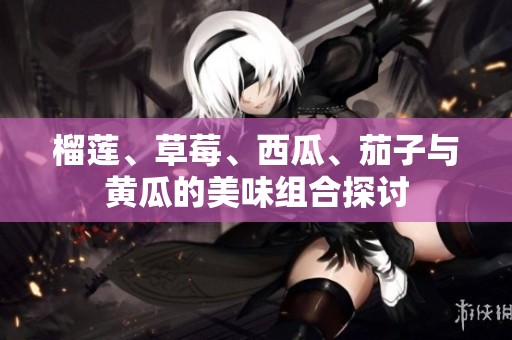 榴莲、草莓、西瓜、茄子与黄瓜的美味组合探讨