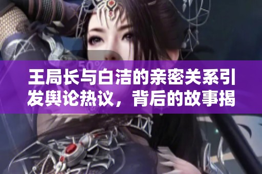王局长与白洁的亲密关系引发舆论热议，背后的故事揭秘
