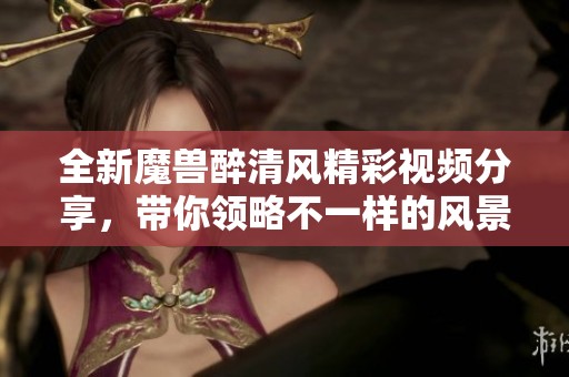 全新魔兽醉清风精彩视频分享，带你领略不一样的风景与故事