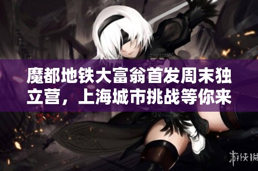 魔都地铁大富翁首发周末独立营，上海城市挑战等你来战