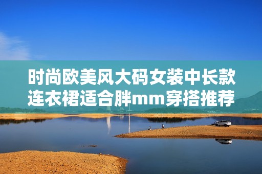 时尚欧美风大码女装中长款连衣裙适合胖mm穿搭推荐