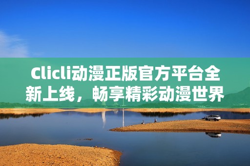 Clicli动漫正版官方平台全新上线，畅享精彩动漫世界