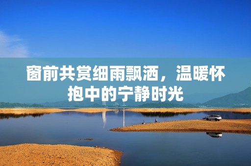 窗前共赏细雨飘洒，温暖怀抱中的宁静时光