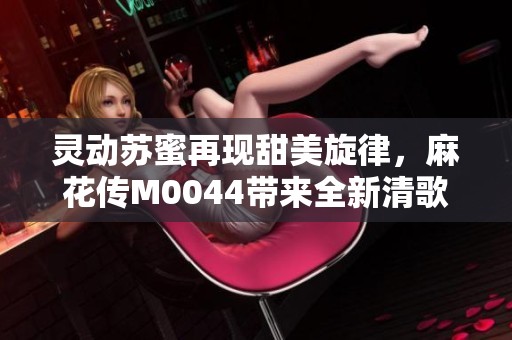 灵动苏蜜再现甜美旋律，麻花传M0044带来全新清歌盛宴