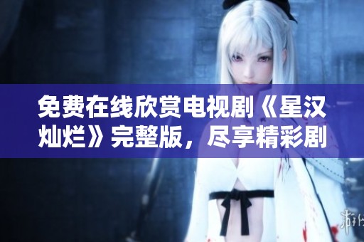 免费在线欣赏电视剧《星汉灿烂》完整版，尽享精彩剧情