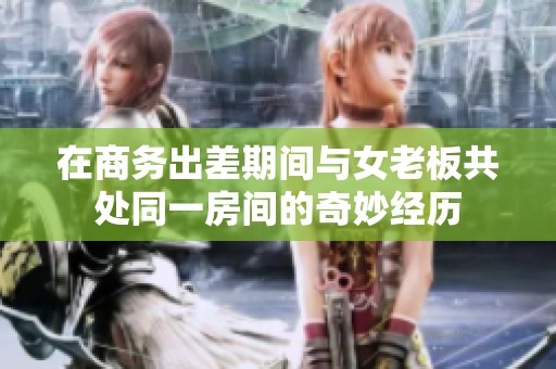 在商务出差期间与女老板共处同一房间的奇妙经历