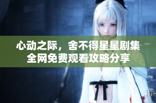 心动之际，舍不得星星剧集全网免费观看攻略分享
