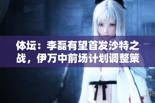 体坛：李磊有望首发沙特之战，伊万中前场计划调整策略