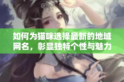 如何为猫咪选择最新的地域网名，彰显独特个性与魅力