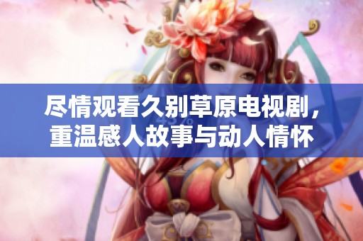 尽情观看久别草原电视剧，重温感人故事与动人情怀