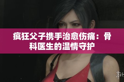 疯狂父子携手治愈伤痛：骨科医生的温情守护