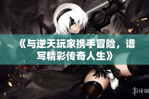 《与逆天玩家携手冒险，谱写精彩传奇人生》