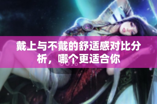 戴上与不戴的舒适感对比分析，哪个更适合你