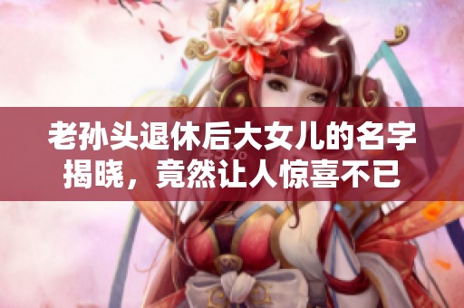 老孙头退休后大女儿的名字揭晓，竟然让人惊喜不已