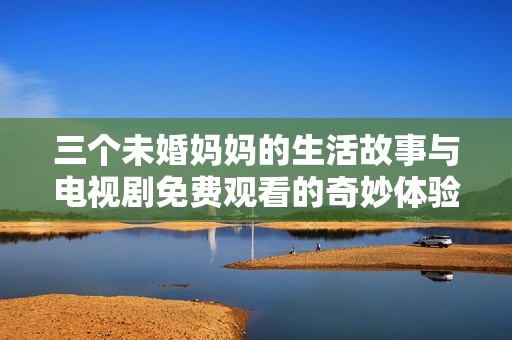 三个未婚妈妈的生活故事与电视剧免费观看的奇妙体验